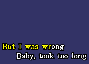 But I was wrong
Baby, took too long