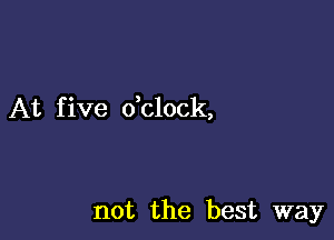 At f ive dclock,

not the best way