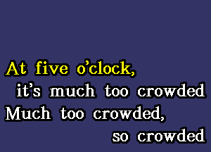 At f ive dclock,

ifs much too crowded
Much too crowded,
so crowded