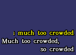 much too crowded
Much too crowded,
so crowded