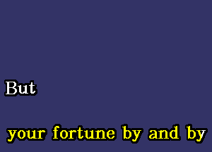 But

your fortune by and by