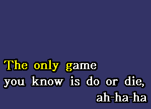 The only game

you know is do or die,
ah-ha-ha