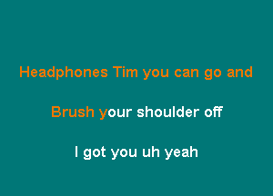 Headphones Tim you can go and

Brush your shoulder off

I got you uh yeah