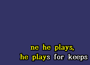 ne he plays,
he plays for keeps