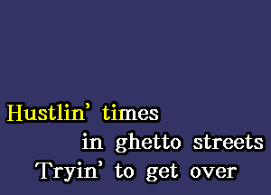 Hustlin, times
in ghetto streets
Tryif to get over