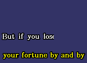 But if you lose

your fortune by and by