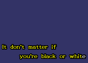 It dorft matter if

youTe black or white