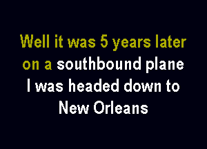 Well it was 5 years later
on a southbound plane

I was headed down to
New Orleans