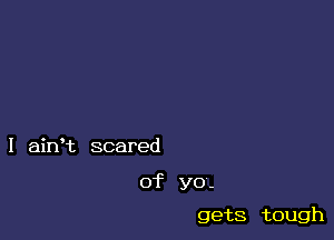 I ahft scared

of yo-

gets tough