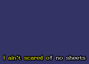 I ainHz scared of no sheets