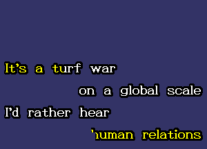 It,S a turf war

on a global scale

Pd rather hear

Human relations