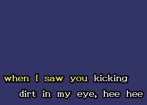 when I saw you kicking

dirt in my eye, hee hee