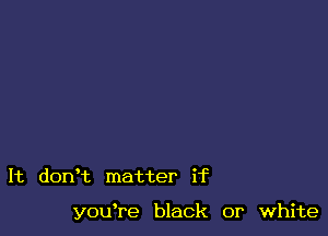 It dorft matter if

youTe black or white