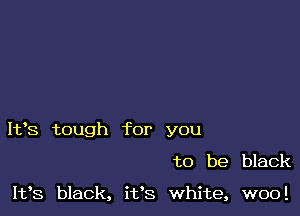 I193 tough for you

to be black

1133 black, it's white, woo!