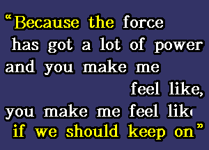 ccBecause the force
has got a lot of power
and you make me

f eel like,

you make me feel likl
if we should keep onn