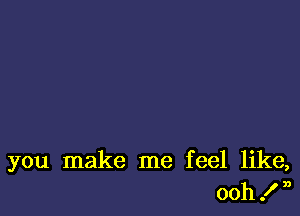 you make me feel like,
ooh .I' n