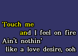 Touch me

and I feel on fire
AinWL nothid
like a love desire, ooh