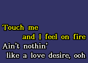 Touch me

and I feel on fire
AinWL nothid
like a love desire, ooh