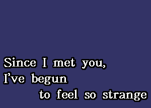 Since I met you,
Fve begun
to feel so strange