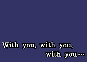 With you, with you,
With you-