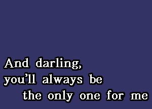 And darling,
you ll always be
the only one for me