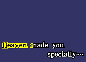 made you
specially