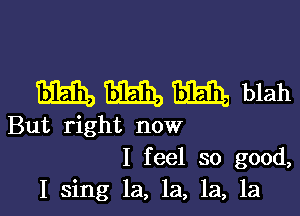 mm, m Bibiha blah

But right now
I feel so good,
I sing la, la, la, la