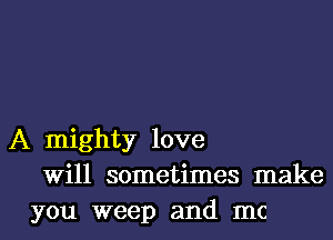 A mighty love
Will sometimes make
you weep and mc