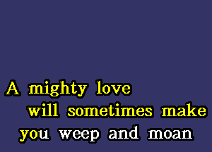 A mighty love
Will sometimes make
you weep and moan