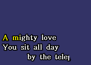 A mighty love
You sit all day
by the telel