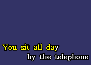 You sit all day
by the telephone