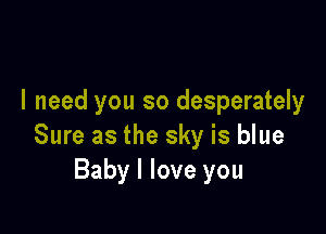 I need you so desperately

Sure as the sky is blue
Baby I love you