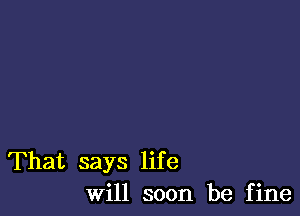 That says life
Will soon be fine