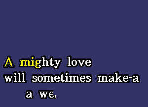 A mighty love
Will sometimes make-a
a we.