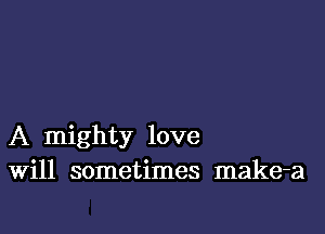 A mighty love
Will sometimes make-a