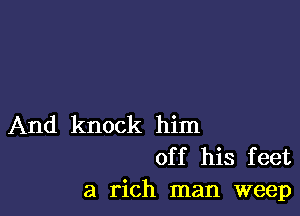 And knock him
off his feet
a rich man weep