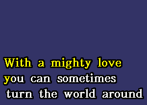 With a mighty love
you can sometimes
turn the world around