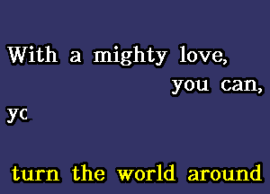 With a mighty love,
you can,

yc

turn the world around