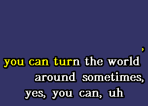 you can turn the world
around sometimes,
yes, you can, uh