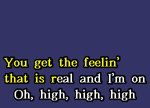 You get the feelin,

that is real and Fm on
Oh, high, high, high