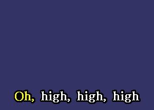 Oh, high, high, high