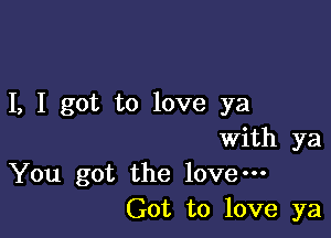 I, I got to love ya

With ya
You got the love---
Got to love ya