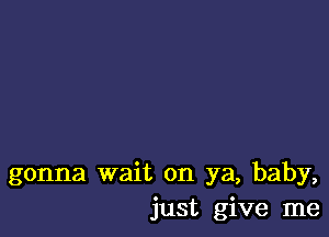 gonna wait on ya, baby,
just give me