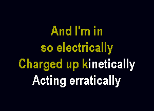 And I'm in
so electrically

Charged up kinetically
Acting erratically