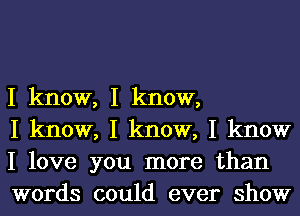 I know, I know,

I know, I know, I know
I love you more than
words could ever show