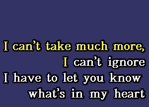 I can,t take much more,
I can,t ignore

I have to let you know
What,s in my heart