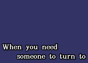 When you need
someone to turn to