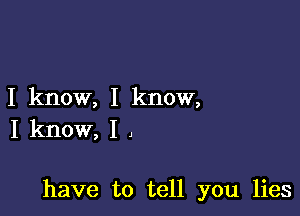 I know, I know,
I know, I ,

have to tell you lies