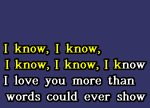 I know, I know,

I know, I know, I know
I love you more than
words could ever show