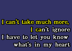 I can,t take much more,
I can,t ignore

I have to let you know
What,s in my heart